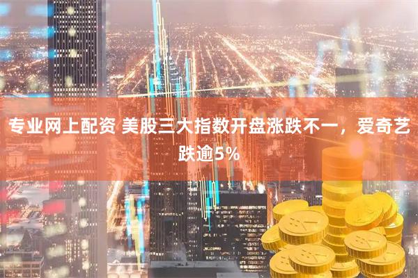 专业网上配资 美股三大指数开盘涨跌不一，爱奇艺跌逾5%