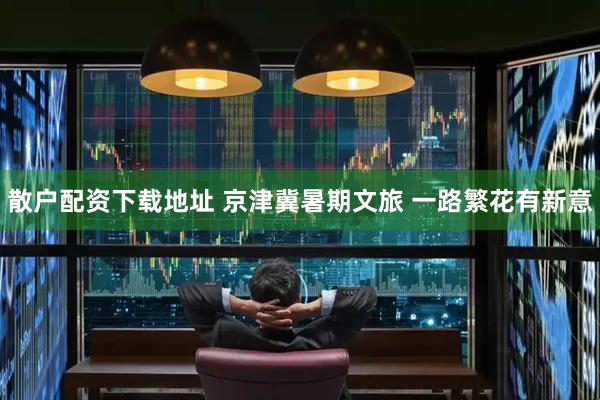 散户配资下载地址 京津冀暑期文旅&#32;一路繁花有新意