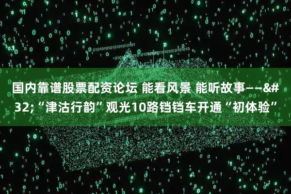 国内靠谱股票配资论坛 能看风景&#32;能听故事——&#32;“津沽行韵”观光10路铛铛车开通“初体验”