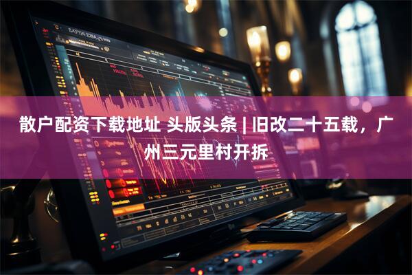 散户配资下载地址 头版头条 | 旧改二十五载，广州三元里村开拆