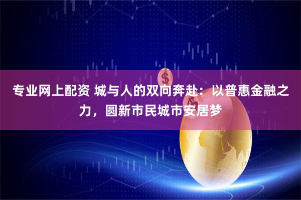 专业网上配资 城与人的双向奔赴：以普惠金融之力，圆新市民城市安居梦