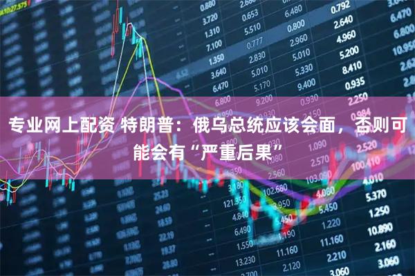 专业网上配资 特朗普：俄乌总统应该会面，否则可能会有“严重后果”