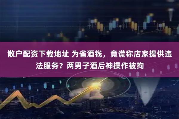 散户配资下载地址 为省酒钱，竟谎称店家提供违法服务？两男子酒后神操作被拘