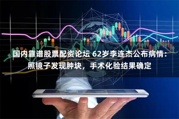 国内靠谱股票配资论坛 62岁李连杰公布病情：照镜子发现肿块，手术化验结果确定