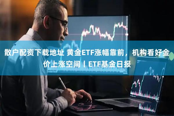 散户配资下载地址 黄金ETF涨幅靠前，机构看好金价上涨空间丨ETF基金日报