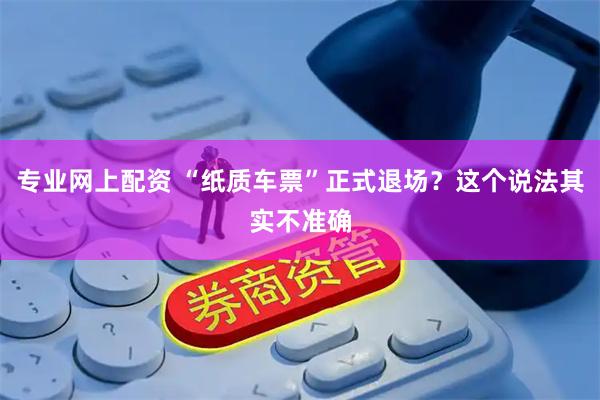 专业网上配资 “纸质车票”正式退场？这个说法其实不准确