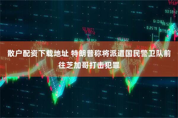 散户配资下载地址 特朗普称将派遣国民警卫队前往芝加哥打击犯罪