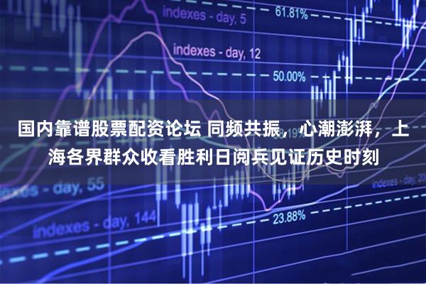 国内靠谱股票配资论坛 同频共振，心潮澎湃，上海各界群众收看胜利日阅兵见证历史时刻