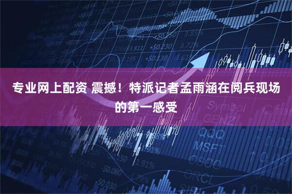 专业网上配资 震撼！特派记者孟雨涵在阅兵现场的第一感受