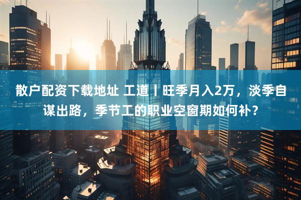 散户配资下载地址 工道丨旺季月入2万，淡季自谋出路，季节工的职业空窗期如何补？