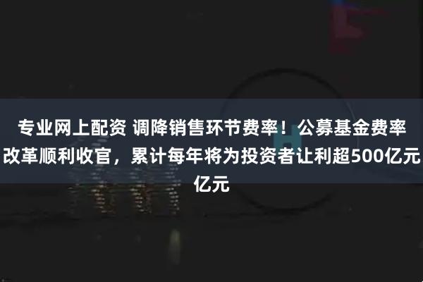 专业网上配资 调降销售环节费率！公募基金费率改革顺利收官，累计每年将为投资者让利超500亿元