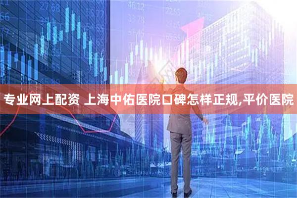 专业网上配资 上海中佑医院口碑怎样正规,平价医院