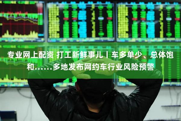 专业网上配资 打工新鲜事儿丨车多单少、总体饱和……多地发布网约车行业风险预警
