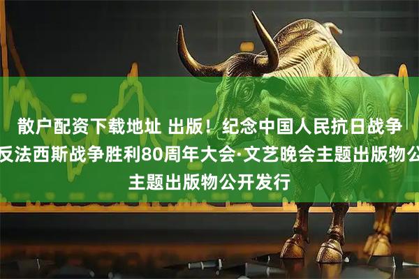 散户配资下载地址 出版！纪念中国人民抗日战争暨世界反法西斯战争胜利80周年大会·文艺晚会主题出版物公开发行