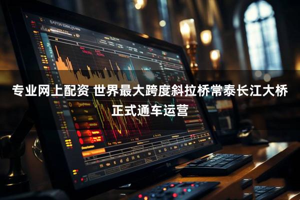 专业网上配资 世界最大跨度斜拉桥常泰长江大桥正式通车运营