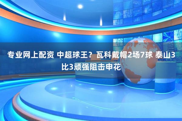专业网上配资 中超球王？瓦科戴帽2场7球 泰山3比3顽强阻击申花