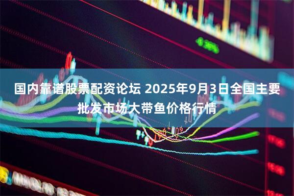 国内靠谱股票配资论坛 2025年9月3日全国主要批发市场大带鱼价格行情