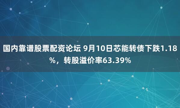 国内靠谱股票配资论坛 9月10日芯能转债下跌1.18%，转股溢价率63.39%