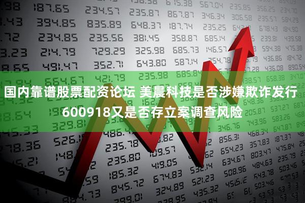 国内靠谱股票配资论坛 美晨科技是否涉嫌欺诈发行 600918又是否存立案调查风险