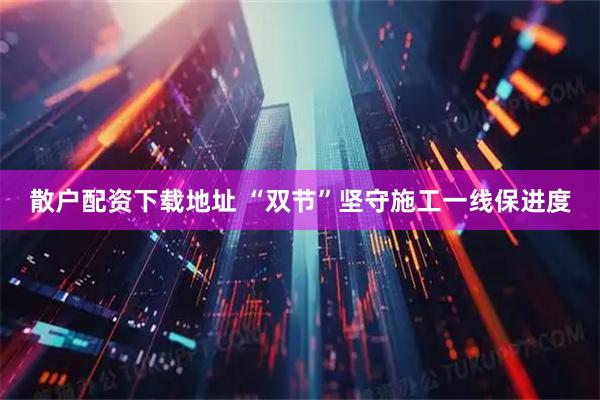 散户配资下载地址 “双节”坚守施工一线保进度