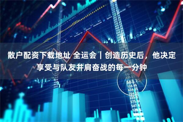 散户配资下载地址 全运会｜创造历史后，他决定享受与队友并肩奋战的每一分钟