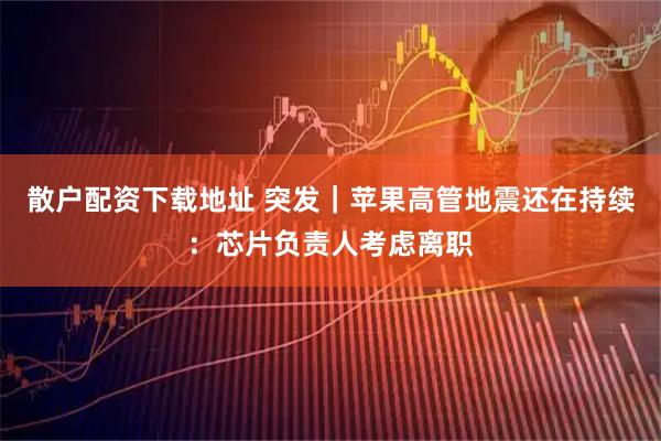 散户配资下载地址 突发｜苹果高管地震还在持续：芯片负责人考虑离职