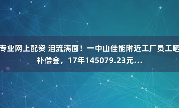 专业网上配资 泪流满面！一中山佳能附近工厂员工晒补偿金，17年145079.23元…