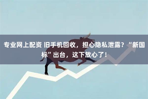 专业网上配资 旧手机回收，担心隐私泄露？“新国标”出台，这下放心了！
