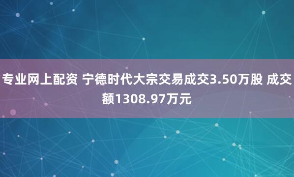 专业网上配资 宁德时代大宗交易成交3.50万股 成交额1308.97万元
