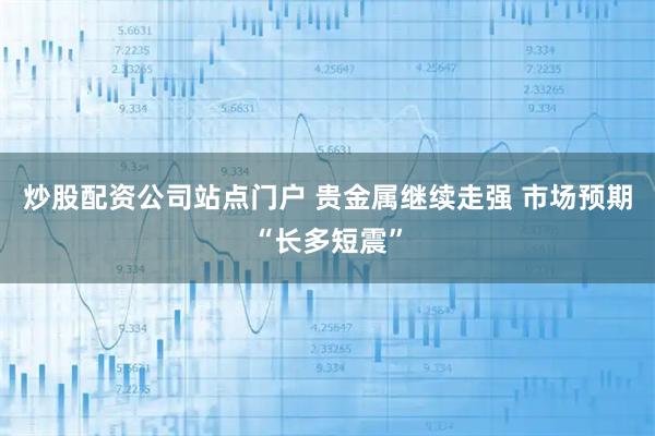 炒股配资公司站点门户 贵金属继续走强 市场预期“长多短震”