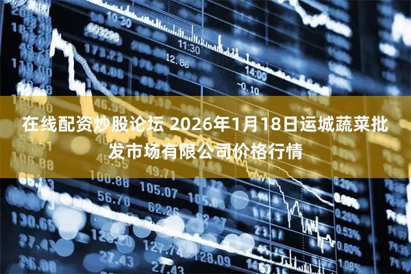 在线配资炒股论坛 2026年1月18日运城蔬菜批发市场有限公司价格行情