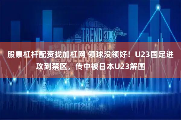 股票杠杆配资找加杠网 领球没领好！U23国足进攻到禁区，传中被日本U23解围