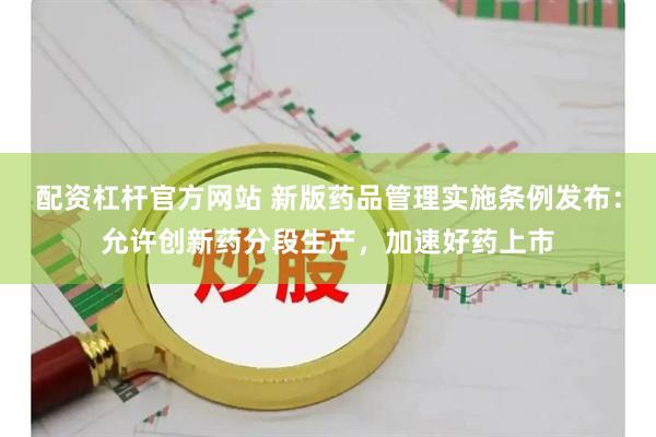 配资杠杆官方网站 新版药品管理实施条例发布：允许创新药分段生产，加速好药上市