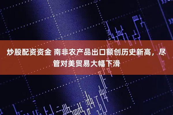 炒股配资资金 南非农产品出口额创历史新高，尽管对美贸易大幅下滑