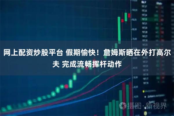 网上配资炒股平台 假期愉快！詹姆斯晒在外打高尔夫 完成流畅挥杆动作