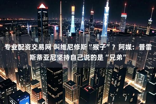 专业配资交易网 叫维尼修斯“猴子”？阿媒：普雷斯蒂亚尼坚持自己说的是“兄弟”