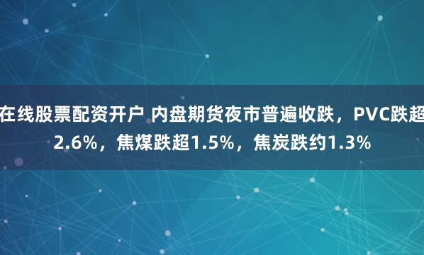 在线股票配资开户 内盘期货夜市普遍收跌，PVC跌超2.6%，焦煤跌超1.5%，焦炭跌约1.3%