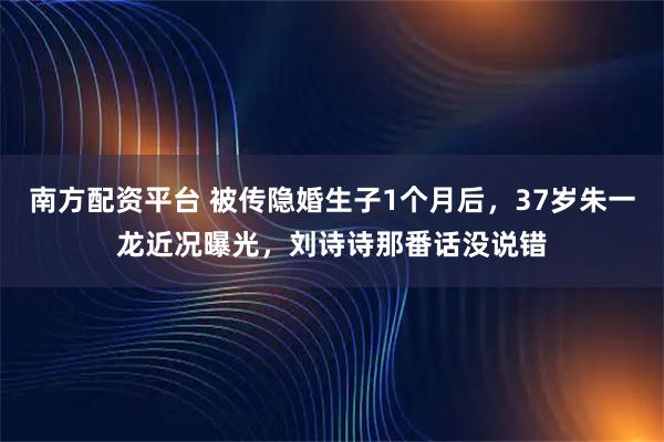 南方配资平台 被传隐婚生子1个月后，37岁朱一龙近况曝光，刘诗诗那番话没说错