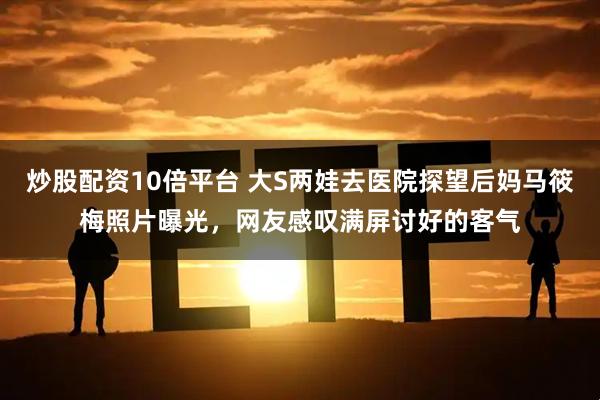 炒股配资10倍平台 大S两娃去医院探望后妈马筱梅照片曝光，网友感叹满屏讨好的客气