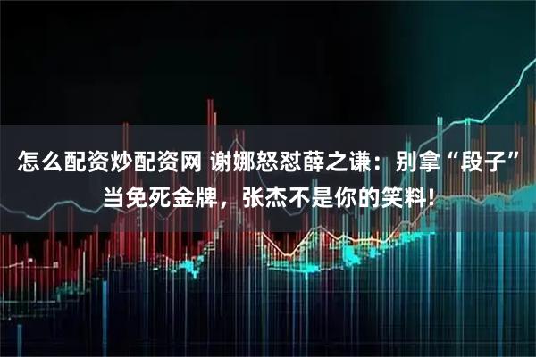 怎么配资炒配资网 谢娜怒怼薛之谦：别拿“段子”当免死金牌，张杰不是你的笑料!
