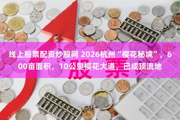 线上股票配资炒股网 2026杭州“樱花秘境”，600亩面积，10公里樱花大道，已成顶流地