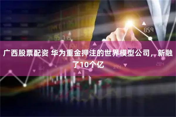 广西股票配资 华为重金押注的世界模型公司，新融了10个亿