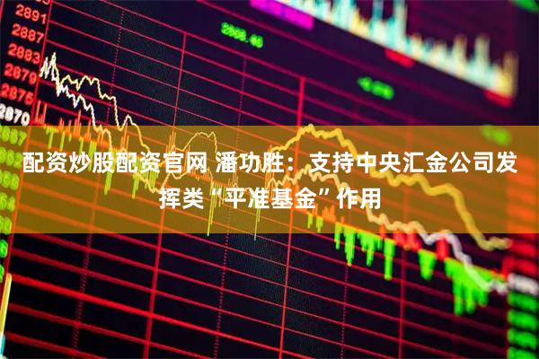 配资炒股配资官网 潘功胜：支持中央汇金公司发挥类“平准基金”作用