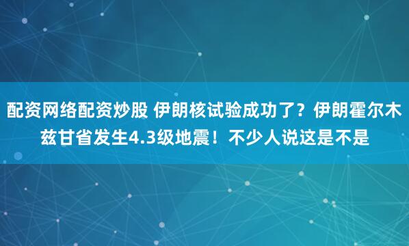 配资网络配资炒股 伊朗核试验成功了？伊朗霍尔木兹甘省发生4.3级地震！不少人说这是不是