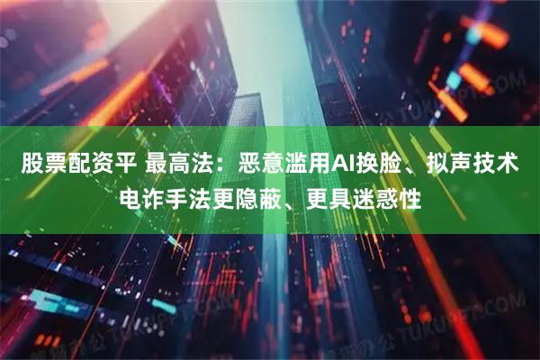 股票配资平 最高法：恶意滥用AI换脸、拟声技术电诈手法更隐蔽、更具迷惑性