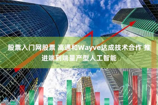 股票入门网股票 高通和Wayve达成技术合作 推进端到端量产型人工智能