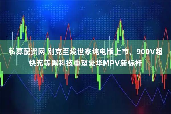 私募配资网 别克至境世家纯电版上市，900V超快充等黑科技重塑豪华MPV新标杆