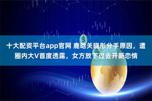 十大配资平台app官网 鹿晗关晓彤分手原因，遭圈内大V首度透露，女方放下过去开新恋情