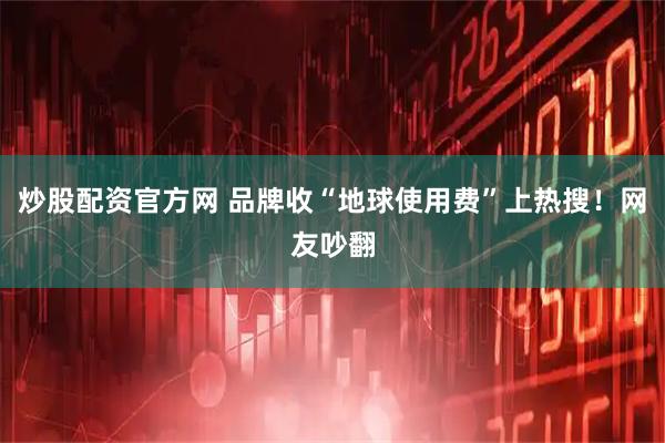 炒股配资官方网 品牌收“地球使用费”上热搜！网友吵翻