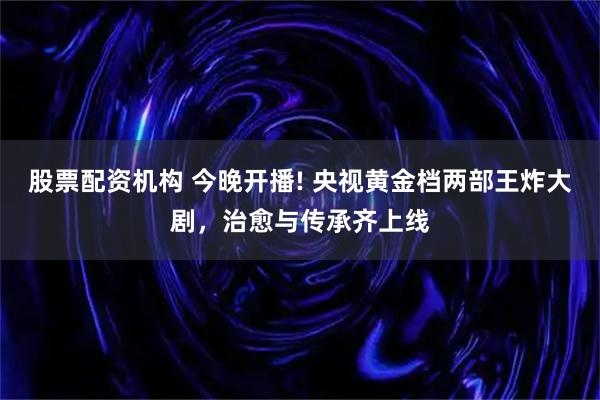 股票配资机构 今晚开播! 央视黄金档两部王炸大剧，治愈与传承齐上线